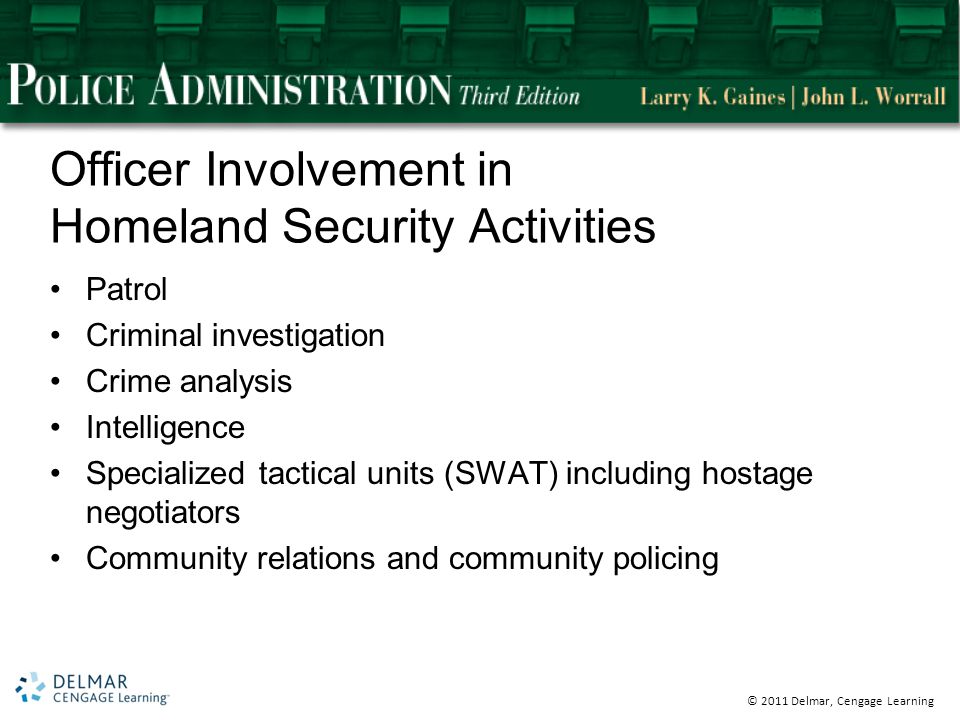 © 2011 Delmar, Cengage Learning Officer Involvement in Homeland Security Activities Patrol Criminal investigation Crime analysis Intelligence Specialized tactical units (SWAT) including hostage negotiators Community relations and community policing