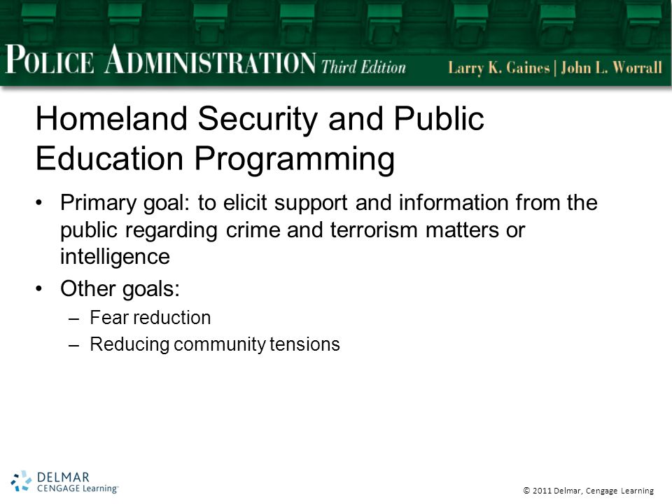 © 2011 Delmar, Cengage Learning Homeland Security and Public Education Programming Primary goal: to elicit support and information from the public regarding crime and terrorism matters or intelligence Other goals: –Fear reduction –Reducing community tensions