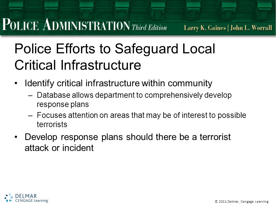 © 2011 Delmar, Cengage Learning Police Efforts to Safeguard Local Critical Infrastructure Identify critical infrastructure within community –Database allows department to comprehensively develop response plans –Focuses attention on areas that may be of interest to possible terrorists Develop response plans should there be a terrorist attack or incident