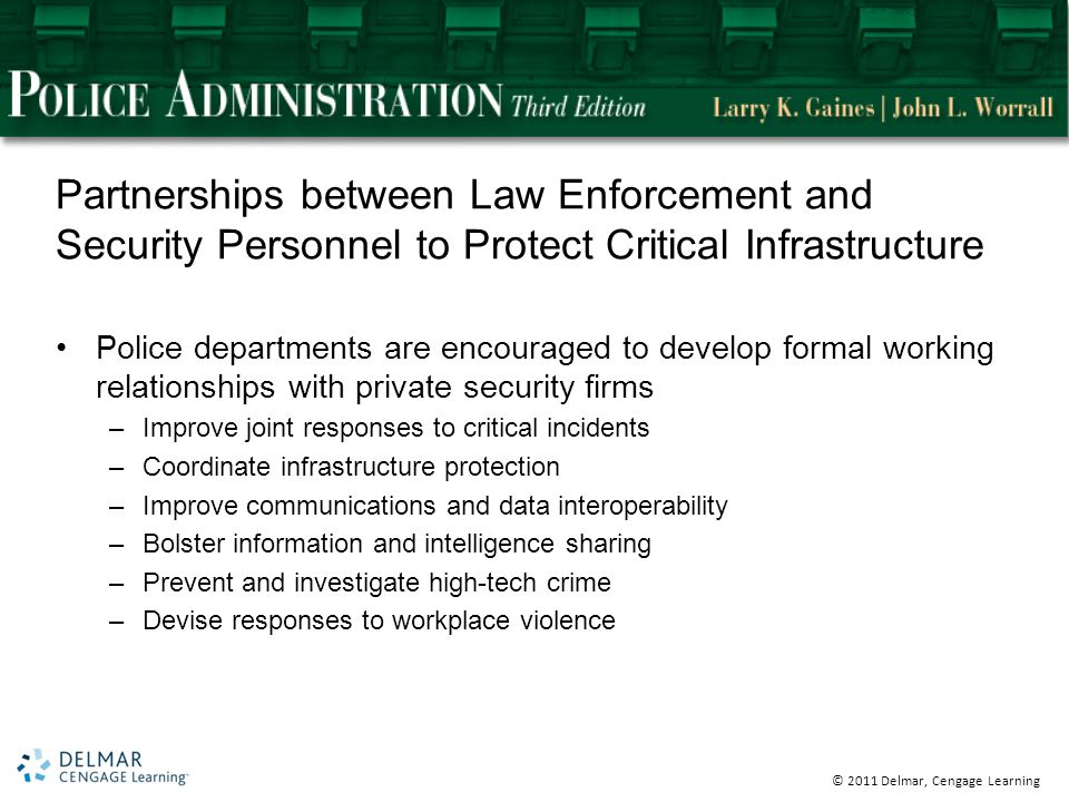 © 2011 Delmar, Cengage Learning Partnerships between Law Enforcement and Security Personnel to Protect Critical Infrastructure Police departments are encouraged to develop formal working relationships with private security firms –Improve joint responses to critical incidents –Coordinate infrastructure protection –Improve communications and data interoperability –Bolster information and intelligence sharing –Prevent and investigate high-tech crime –Devise responses to workplace violence