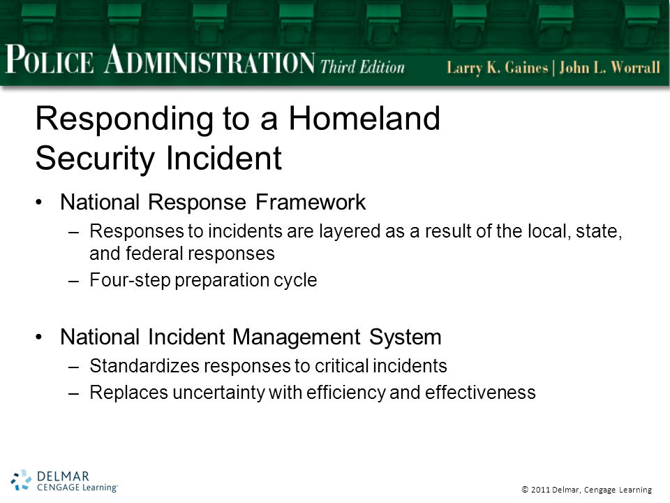 © 2011 Delmar, Cengage Learning Responding to a Homeland Security Incident National Response Framework –Responses to incidents are layered as a result of the local, state, and federal responses –Four-step preparation cycle National Incident Management System –Standardizes responses to critical incidents –Replaces uncertainty with efficiency and effectiveness