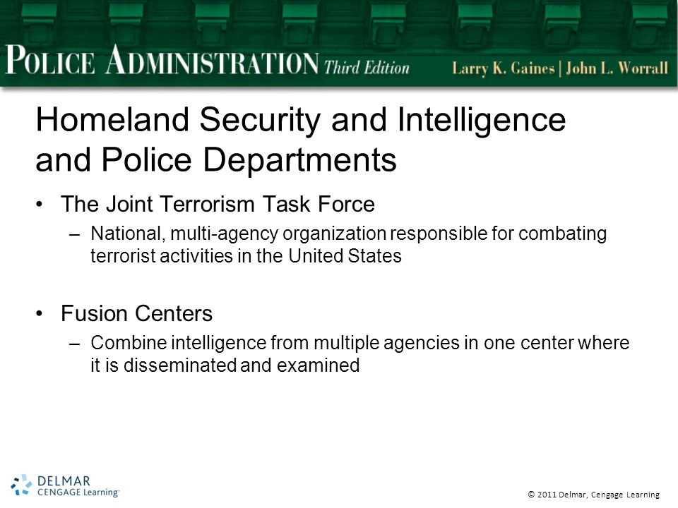 © 2011 Delmar, Cengage Learning Homeland Security and Intelligence and Police Departments The Joint Terrorism Task Force –National, multi-agency organization responsible for combating terrorist activities in the United States Fusion Centers –Combine intelligence from multiple agencies in one center where it is disseminated and examined