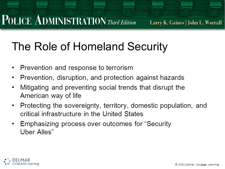 © 2011 Delmar, Cengage Learning The Role of Homeland Security Prevention and response to terrorism Prevention, disruption, and protection against hazards Mitigating and preventing social trends that disrupt the American way of life Protecting the sovereignty, territory, domestic population, and critical infrastructure in the United States Emphasizing process over outcomes for Security Uber Alles