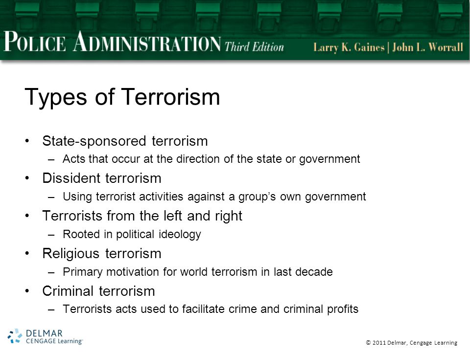© 2011 Delmar, Cengage Learning Types of Terrorism State-sponsored terrorism –Acts that occur at the direction of the state or government Dissident terrorism –Using terrorist activities against a group’s own government Terrorists from the left and right –Rooted in political ideology Religious terrorism –Primary motivation for world terrorism in last decade Criminal terrorism –Terrorists acts used to facilitate crime and criminal profits