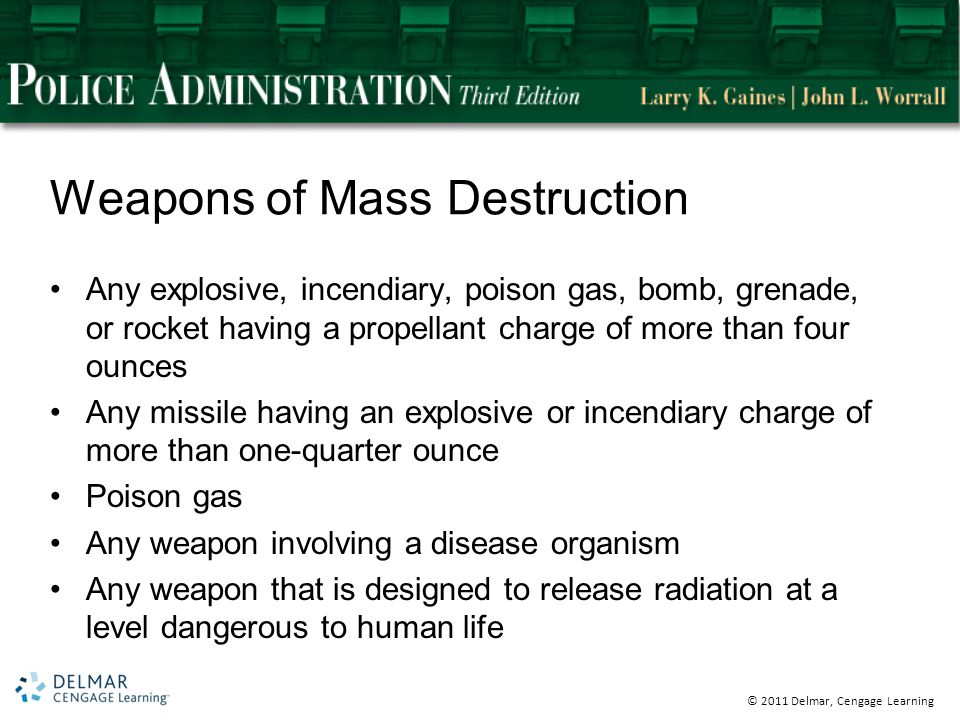 © 2011 Delmar, Cengage Learning Weapons of Mass Destruction Any explosive, incendiary, poison gas, bomb, grenade, or rocket having a propellant charge of more than four ounces Any missile having an explosive or incendiary charge of more than one-quarter ounce Poison gas Any weapon involving a disease organism Any weapon that is designed to release radiation at a level dangerous to human life