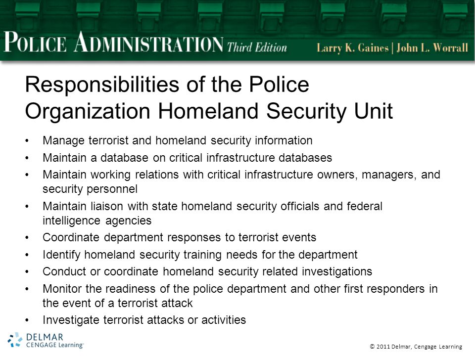 © 2011 Delmar, Cengage Learning Responsibilities of the Police Organization Homeland Security Unit Manage terrorist and homeland security information Maintain a database on critical infrastructure databases Maintain working relations with critical infrastructure owners, managers, and security personnel Maintain liaison with state homeland security officials and federal intelligence agencies Coordinate department responses to terrorist events Identify homeland security training needs for the department Conduct or coordinate homeland security related investigations Monitor the readiness of the police department and other first responders in the event of a terrorist attack Investigate terrorist attacks or activities