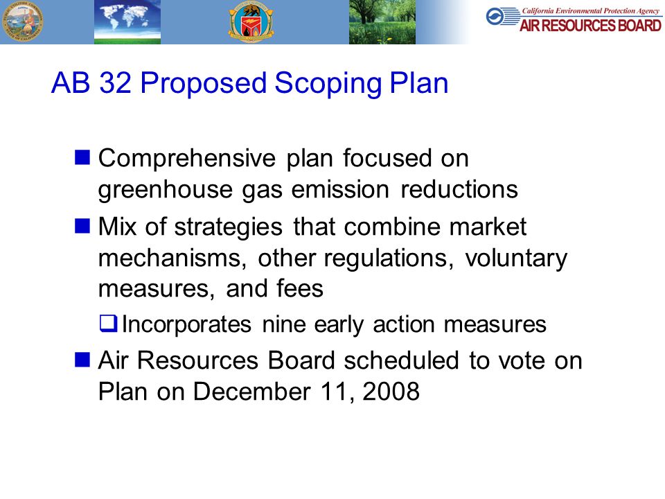 AB 32 Proposed Scoping Plan Comprehensive plan focused on greenhouse gas emission reductions Mix of strategies that combine market mechanisms, other regulations, voluntary measures, and fees  Incorporates nine early action measures Air Resources Board scheduled to vote on Plan on December 11, 2008