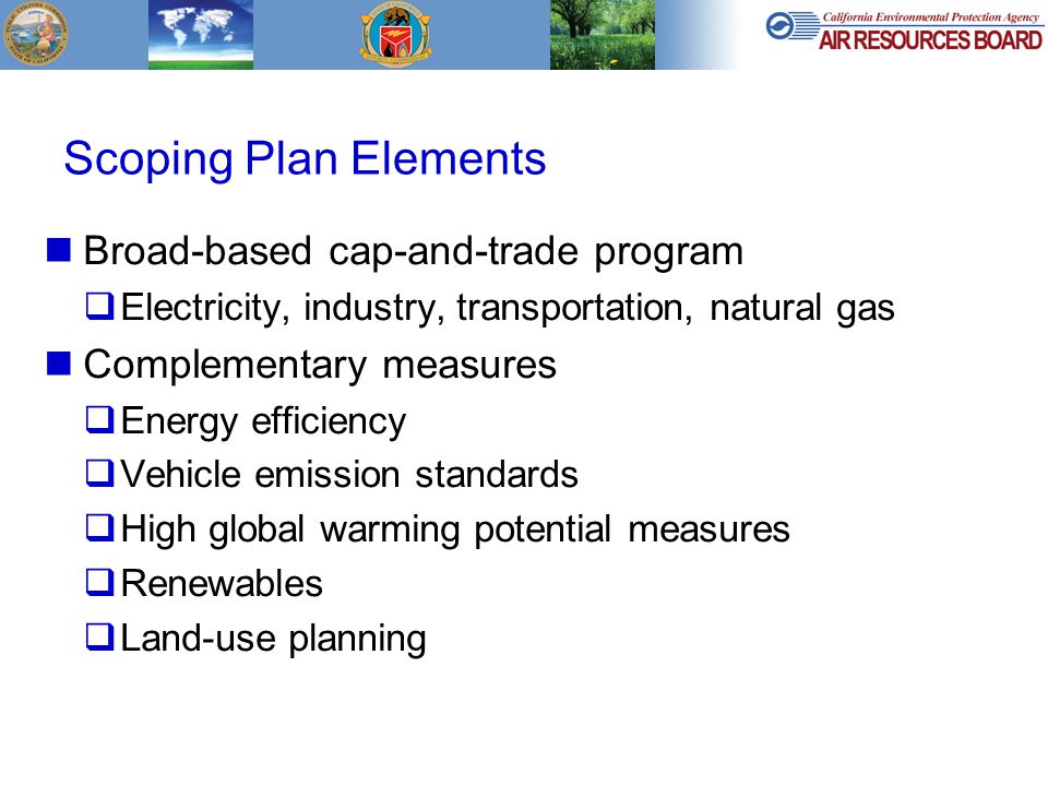 Scoping Plan Elements Broad-based cap-and-trade program  Electricity, industry, transportation, natural gas Complementary measures  Energy efficiency  Vehicle emission standards  High global warming potential measures  Renewables  Land-use planning