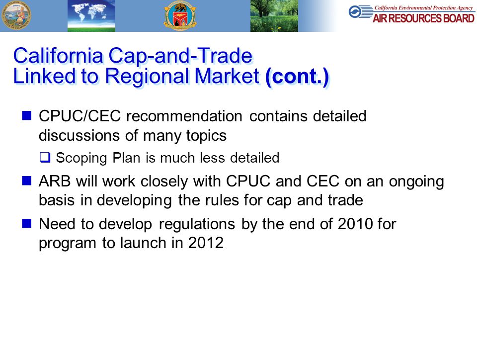California Cap-and-Trade Linked to Regional Market (cont.) CPUC/CEC recommendation contains detailed discussions of many topics  Scoping Plan is much less detailed ARB will work closely with CPUC and CEC on an ongoing basis in developing the rules for cap and trade Need to develop regulations by the end of 2010 for program to launch in 2012