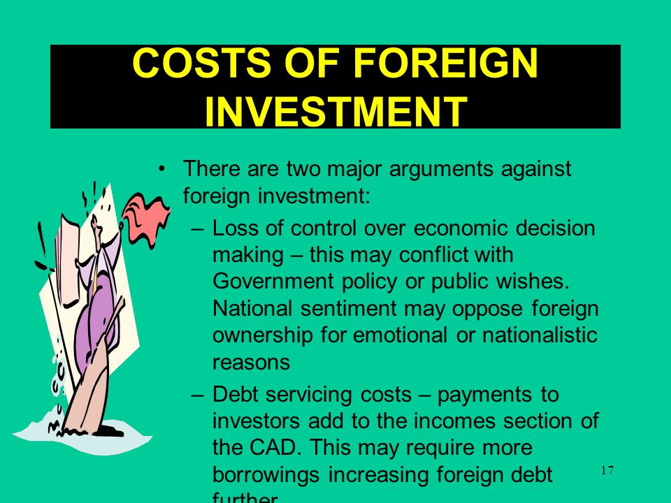 17 COSTS OF FOREIGN INVESTMENT There are two major arguments against foreign investment: –Loss of control over economic decision making – this may conflict with Government policy or public wishes.