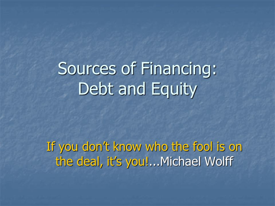 Sources of Financing: Debt and Equity If you don’t know who the fool is on the deal, it’s you!...Michael Wolff