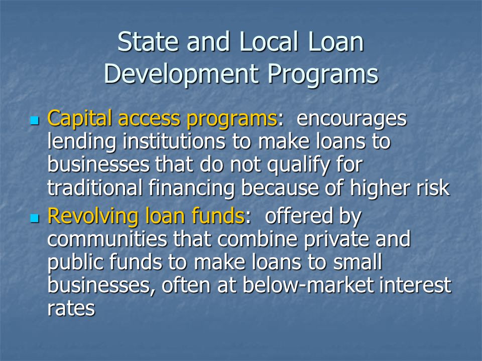 State and Local Loan Development Programs Capital access programs: encourages lending institutions to make loans to businesses that do not qualify for traditional financing because of higher risk Capital access programs: encourages lending institutions to make loans to businesses that do not qualify for traditional financing because of higher risk Revolving loan funds: offered by communities that combine private and public funds to make loans to small businesses, often at below-market interest rates Revolving loan funds: offered by communities that combine private and public funds to make loans to small businesses, often at below-market interest rates