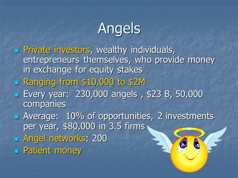 Angels Private investors, wealthy individuals, entrepreneurs themselves, who provide money in exchange for equity stakes Private investors, wealthy individuals, entrepreneurs themselves, who provide money in exchange for equity stakes Ranging from $10,000 to $2M Ranging from $10,000 to $2M Every year: 230,000 angels, $23 B, 50,000 companies Every year: 230,000 angels, $23 B, 50,000 companies Average: 10% of opportunities, 2 investments per year, $80,000 in 3.5 firms Average: 10% of opportunities, 2 investments per year, $80,000 in 3.5 firms Angel networks: 200 Angel networks: 200 Patient money Patient money