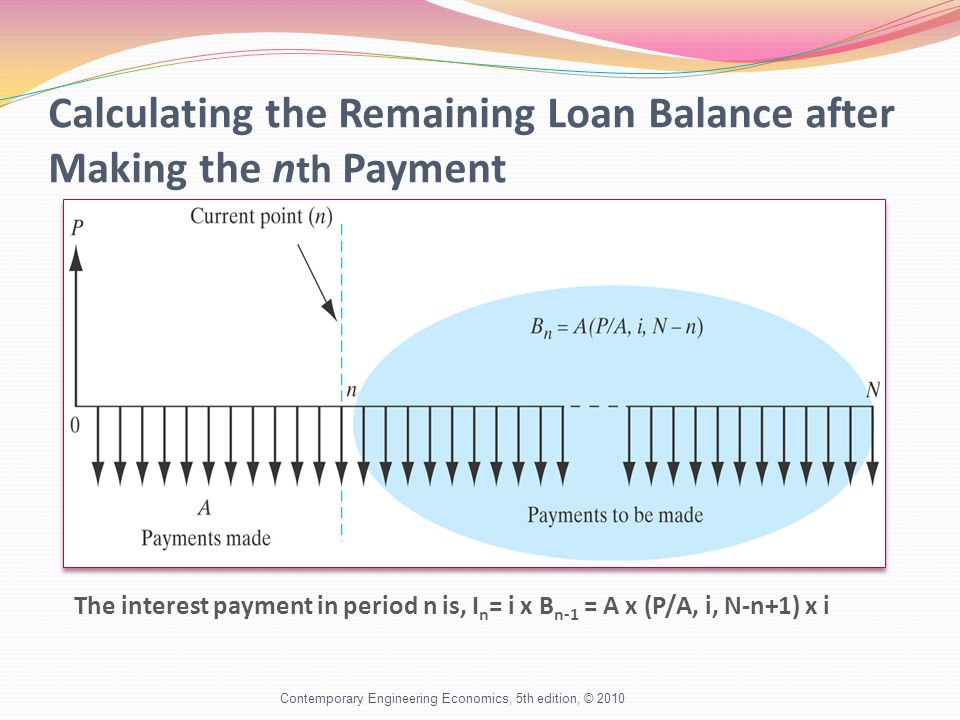 Calculating the Remaining Loan Balance after Making the n th Payment Contemporary Engineering Economics, 5th edition, © 2010 The interest payment in period n is, I n = i x B n-1 = A x (P/A, i, N-n+1) x i