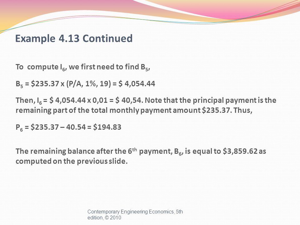 Example 4.13 Continued To compute I 6, we first need to find B 5, B 5 = $ x (P/A, 1%, 19) = $ 4, Then, I 6 = $ 4, x 0,01 = $ 40,54.