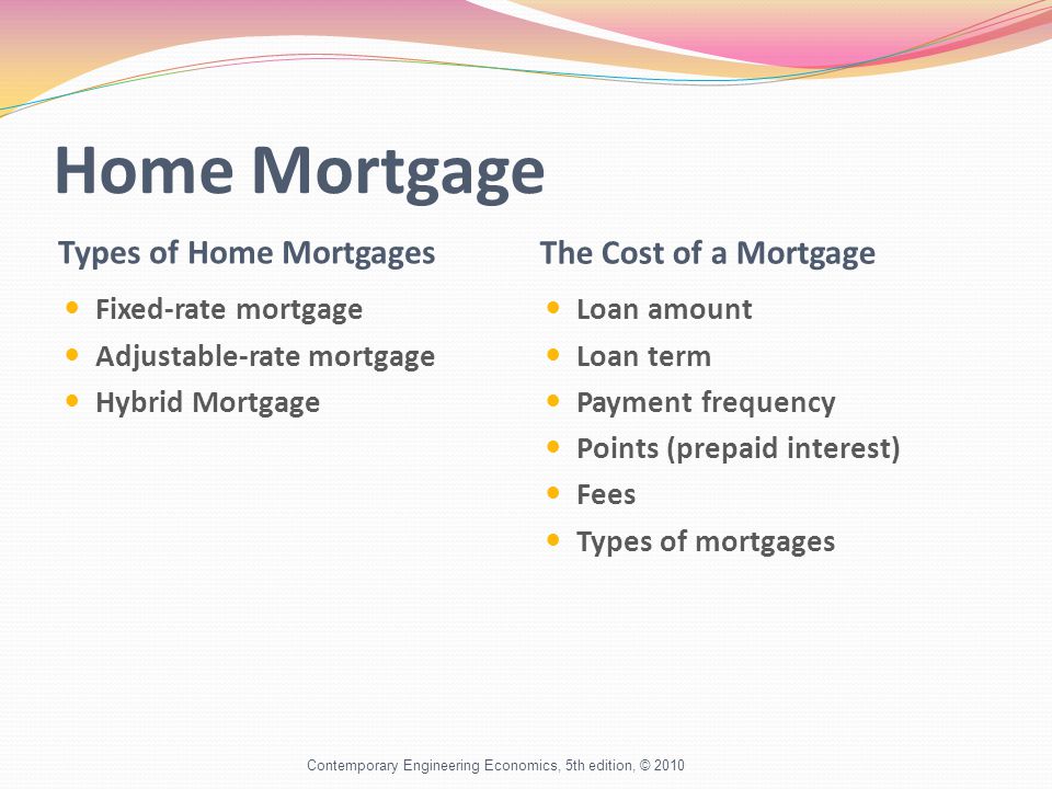 Home Mortgage Types of Home Mortgages The Cost of a Mortgage Fixed-rate mortgage Adjustable-rate mortgage Hybrid Mortgage Loan amount Loan term Payment frequency Points (prepaid interest) Fees Types of mortgages Contemporary Engineering Economics, 5th edition, © 2010