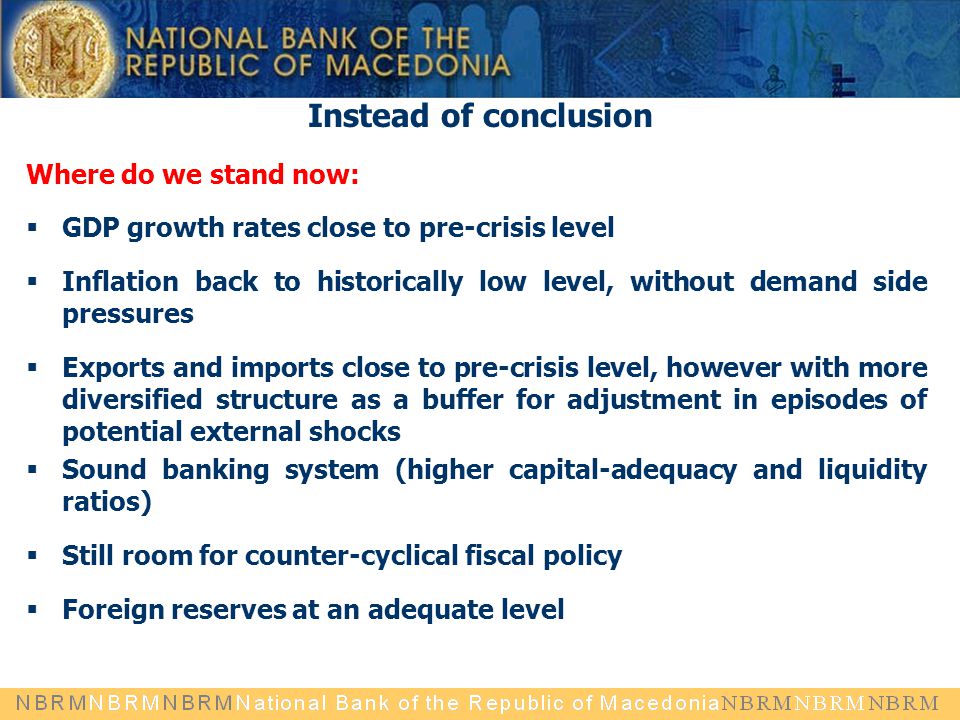 Instead of conclusion Where do we stand now:  GDP growth rates close to pre-crisis level  Inflation back to historically low level, without demand side pressures  Exports and imports close to pre-crisis level, however with more diversified structure as a buffer for adjustment in episodes of potential external shocks  Sound banking system (higher capital-adequacy and liquidity ratios)  Still room for counter-cyclical fiscal policy  Foreign reserves at an adequate level