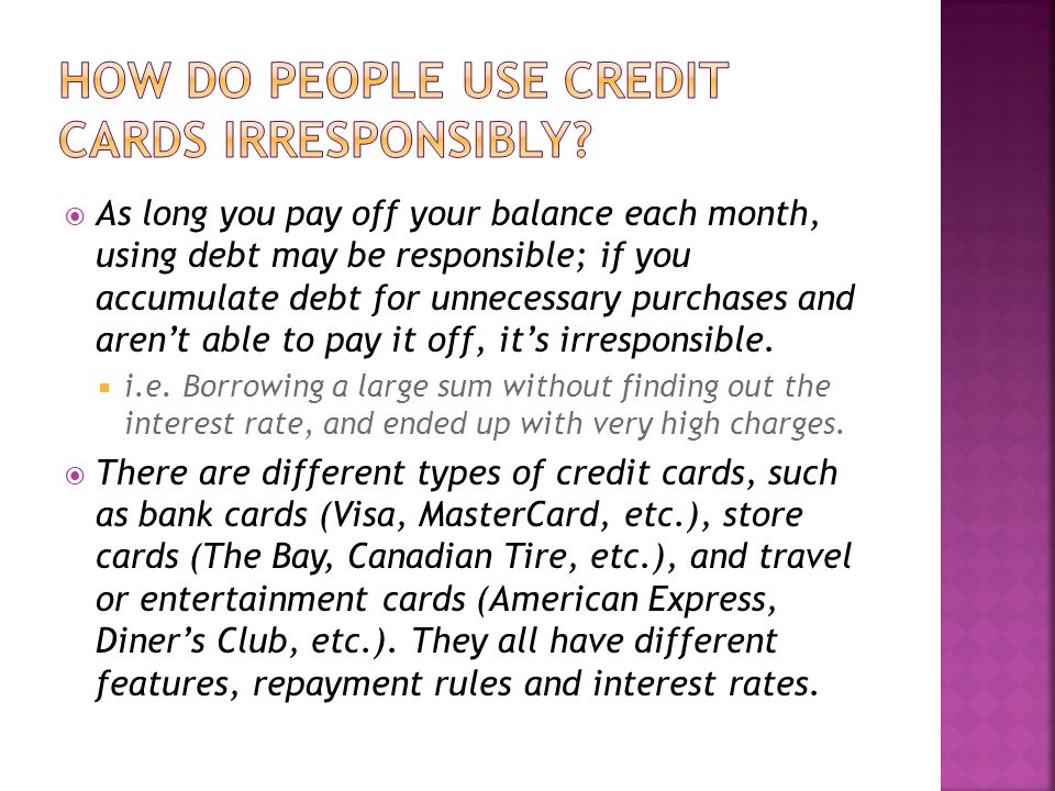  As long you pay off your balance each month, using debt may be responsible; if you accumulate debt for unnecessary purchases and aren’t able to pay it off, it’s irresponsible.