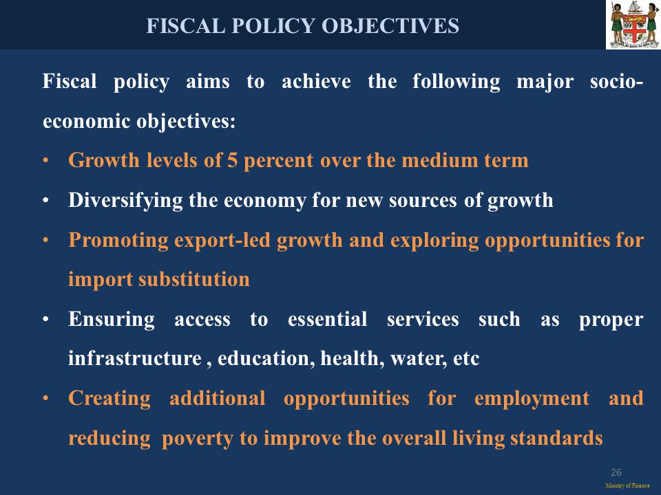 FISCAL POLICY OBJECTIVES Ministry of Finance Fiscal policy aims to achieve the following major socio- economic objectives: Growth levels of 5 percent over the medium term Diversifying the economy for new sources of growth Promoting export-led growth and exploring opportunities for import substitution Ensuring access to essential services such as proper infrastructure, education, health, water, etc Creating additional opportunities for employment and reducing poverty to improve the overall living standards 26