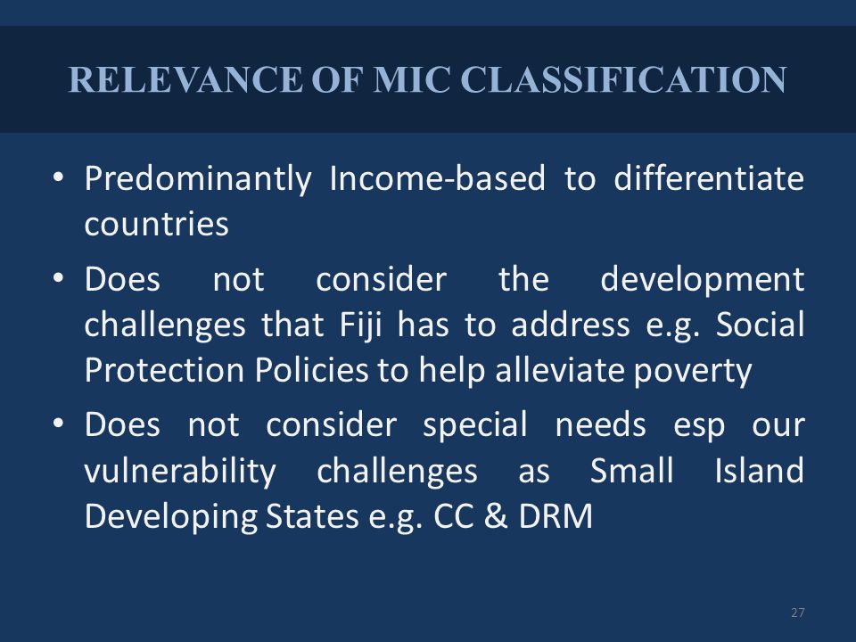 RELEVANCE OF MIC CLASSIFICATION Predominantly Income-based to differentiate countries Does not consider the development challenges that Fiji has to address e.g.