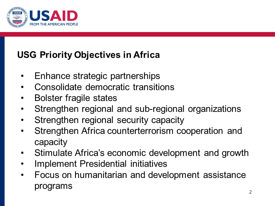 2 Enhance strategic partnerships Consolidate democratic transitions Bolster fragile states Strengthen regional and sub-regional organizations Strengthen regional security capacity Strengthen Africa counterterrorism cooperation and capacity Stimulate Africa’s economic development and growth Implement Presidential initiatives Focus on humanitarian and development assistance programs USG Priority Objectives in Africa