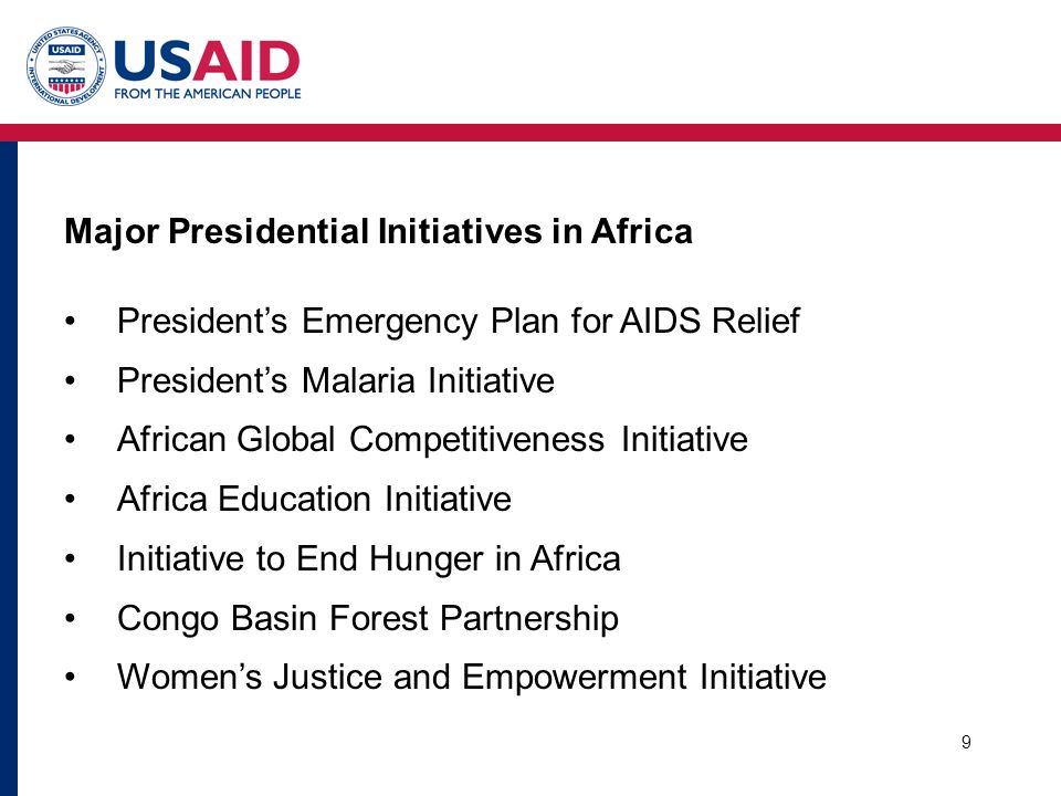 9 Major Presidential Initiatives in Africa President’s Emergency Plan for AIDS Relief President’s Malaria Initiative African Global Competitiveness Initiative Africa Education Initiative Initiative to End Hunger in Africa Congo Basin Forest Partnership Women’s Justice and Empowerment Initiative