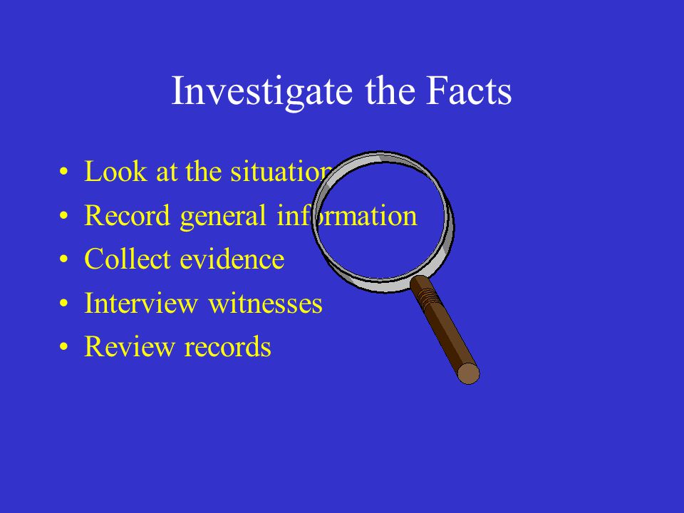 Investigate the Facts Look at the situation Record general information Collect evidence Interview witnesses Review records