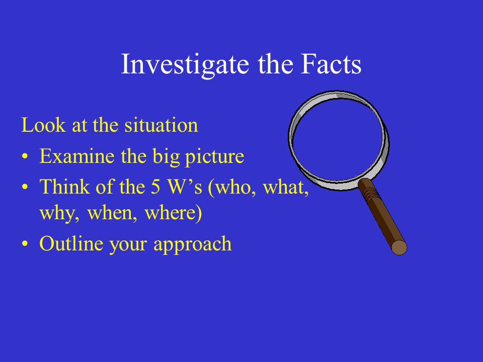 Investigate the Facts Look at the situation Examine the big picture Think of the 5 W’s (who, what, why, when, where) Outline your approach