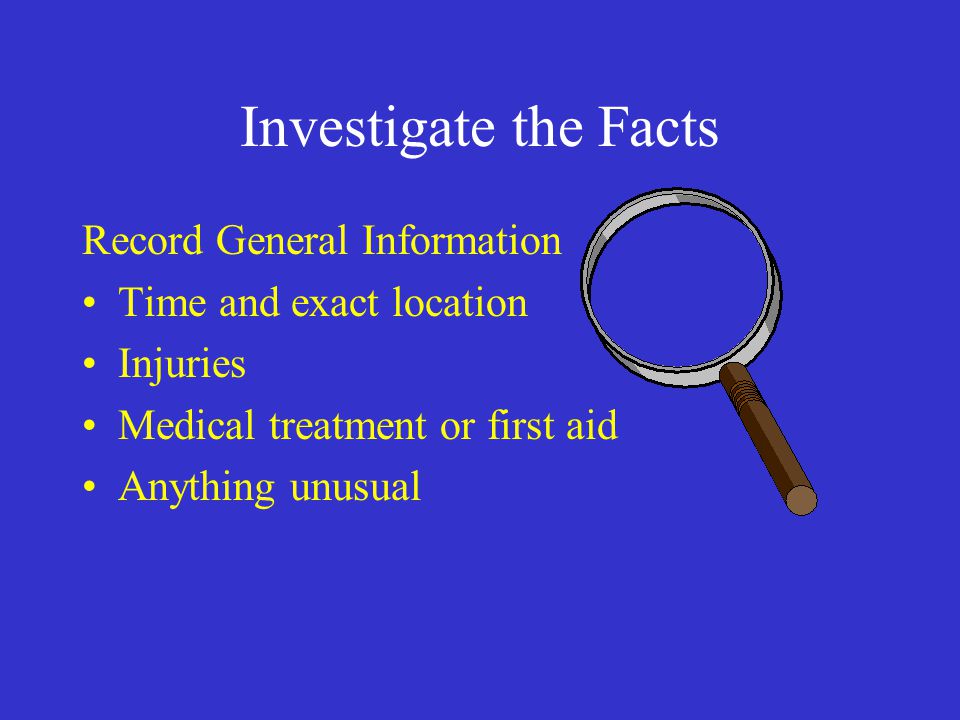 Investigate the Facts Record General Information Time and exact location Injuries Medical treatment or first aid Anything unusual