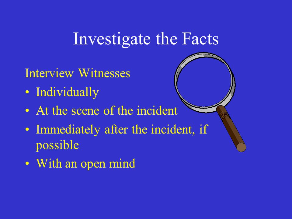 Investigate the Facts Interview Witnesses Individually At the scene of the incident Immediately after the incident, if possible With an open mind