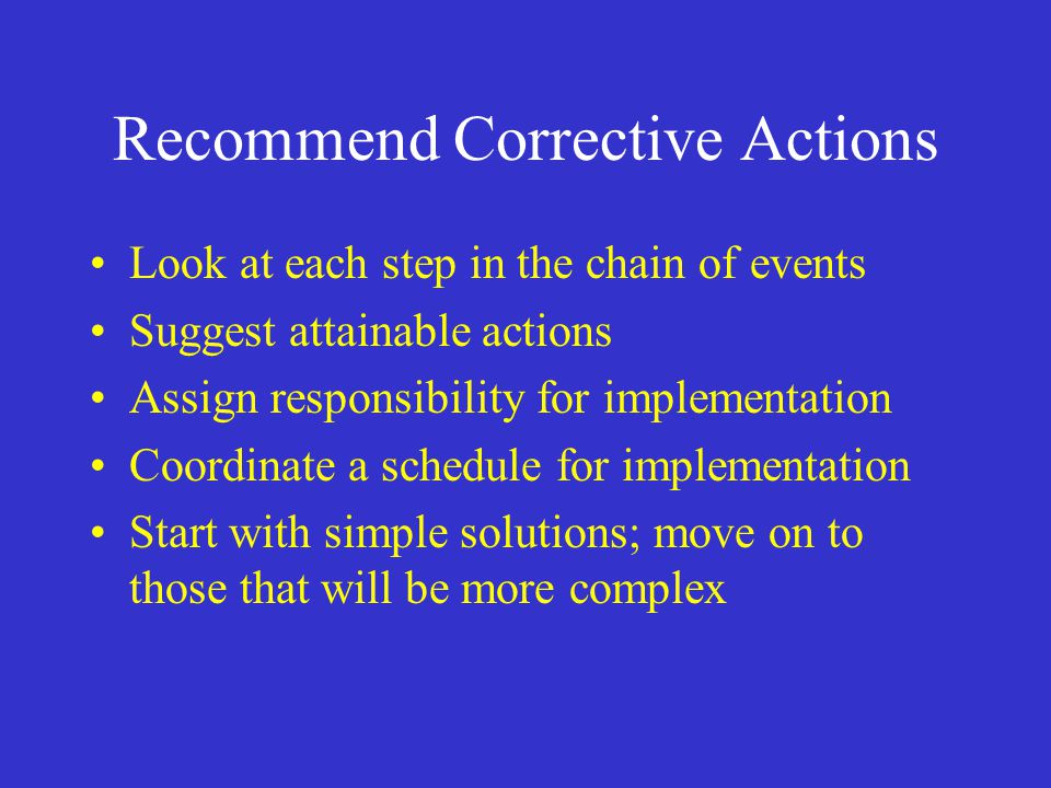 Recommend Corrective Actions Look at each step in the chain of events Suggest attainable actions Assign responsibility for implementation Coordinate a schedule for implementation Start with simple solutions; move on to those that will be more complex
