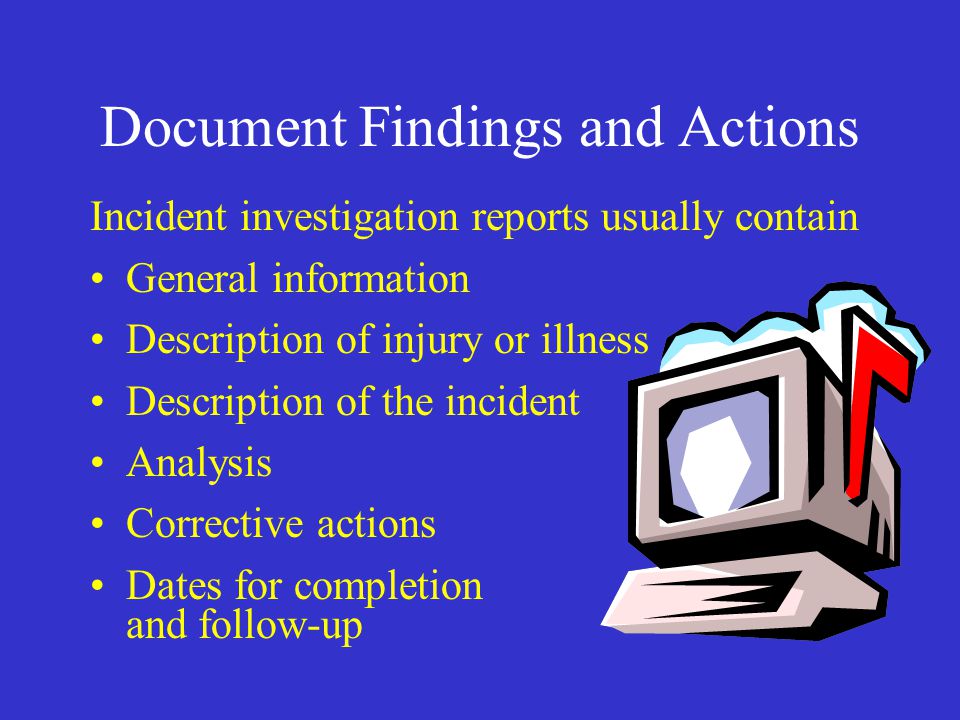 Document Findings and Actions Incident investigation reports usually contain General information Description of injury or illness Description of the incident Analysis Corrective actions Dates for completion and follow-up