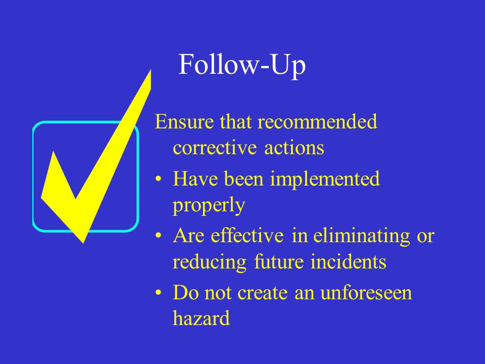 Follow-Up Ensure that recommended corrective actions Have been implemented properly Are effective in eliminating or reducing future incidents Do not create an unforeseen hazard