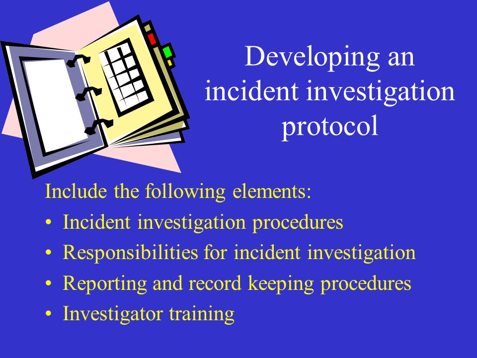 Developing an incident investigation protocol Include the following elements: Incident investigation procedures Responsibilities for incident investigation Reporting and record keeping procedures Investigator training