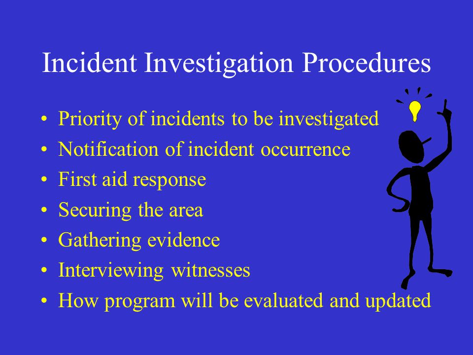 Incident Investigation Procedures Priority of incidents to be investigated Notification of incident occurrence First aid response Securing the area Gathering evidence Interviewing witnesses How program will be evaluated and updated