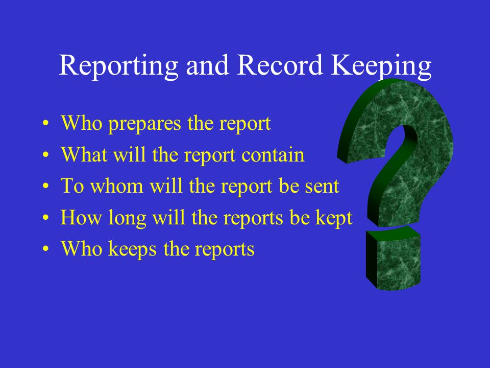 Reporting and Record Keeping Who prepares the report What will the report contain To whom will the report be sent How long will the reports be kept Who keeps the reports