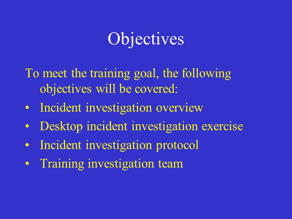 Objectives To meet the training goal, the following objectives will be covered: Incident investigation overview Desktop incident investigation exercise Incident investigation protocol Training investigation team