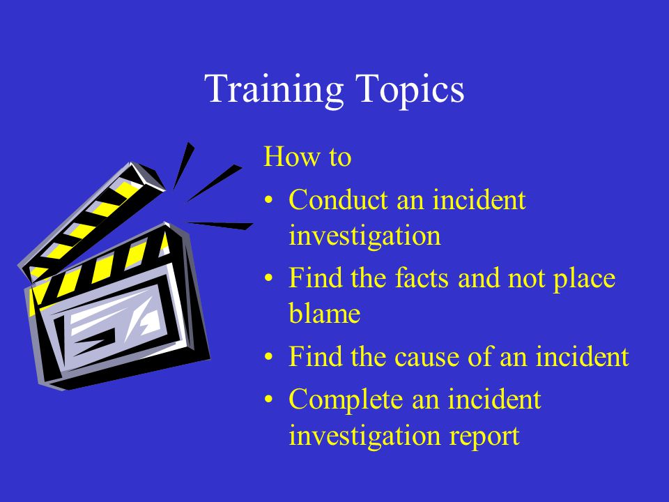 Training Topics How to Conduct an incident investigation Find the facts and not place blame Find the cause of an incident Complete an incident investigation report