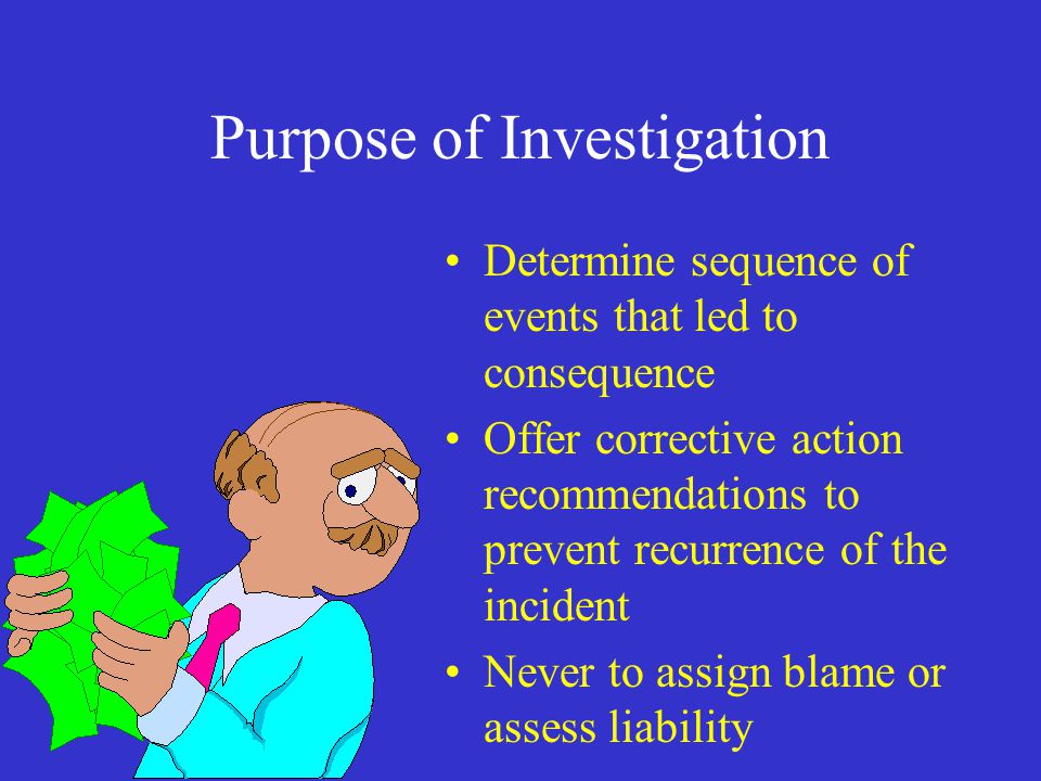 Purpose of Investigation Determine sequence of events that led to consequence Offer corrective action recommendations to prevent recurrence of the incident Never to assign blame or assess liability