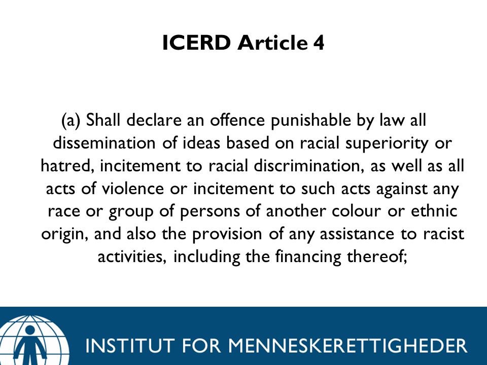 ICERD Article 4 (a) Shall declare an offence punishable by law all dissemination of ideas based on racial superiority or hatred, incitement to racial discrimination, as well as all acts of violence or incitement to such acts against any race or group of persons of another colour or ethnic origin, and also the provision of any assistance to racist activities, including the financing thereof;