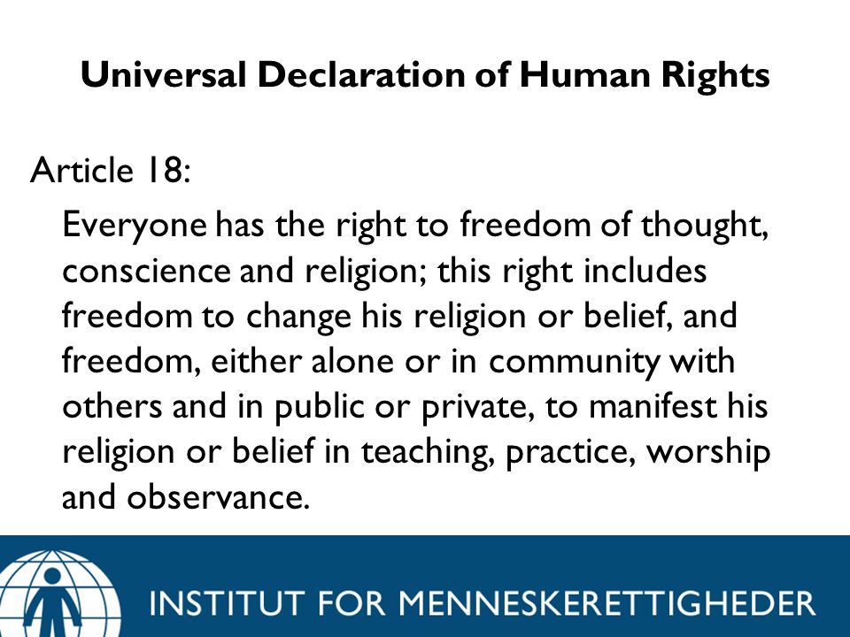 Universal Declaration of Human Rights Article 18: Everyone has the right to freedom of thought, conscience and religion; this right includes freedom to change his religion or belief, and freedom, either alone or in community with others and in public or private, to manifest his religion or belief in teaching, practice, worship and observance.