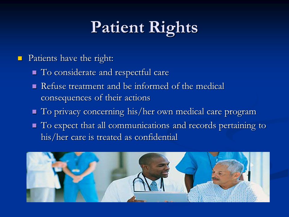 Patient Rights Patients have the right: Patients have the right: To considerate and respectful care To considerate and respectful care Refuse treatment and be informed of the medical consequences of their actions Refuse treatment and be informed of the medical consequences of their actions To privacy concerning his/her own medical care program To privacy concerning his/her own medical care program To expect that all communications and records pertaining to his/her care is treated as confidential To expect that all communications and records pertaining to his/her care is treated as confidential
