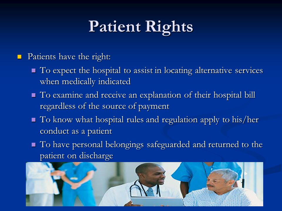 Patient Rights Patients have the right: Patients have the right: To expect the hospital to assist in locating alternative services when medically indicated To expect the hospital to assist in locating alternative services when medically indicated To examine and receive an explanation of their hospital bill regardless of the source of payment To examine and receive an explanation of their hospital bill regardless of the source of payment To know what hospital rules and regulation apply to his/her conduct as a patient To know what hospital rules and regulation apply to his/her conduct as a patient To have personal belongings safeguarded and returned to the patient on discharge To have personal belongings safeguarded and returned to the patient on discharge