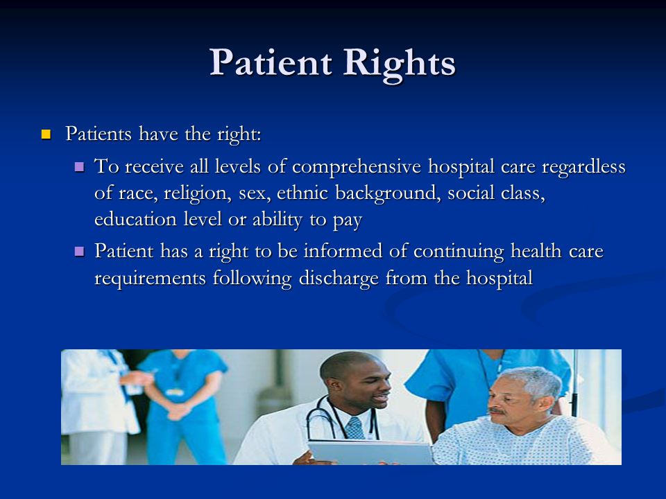 Patient Rights Patients have the right: Patients have the right: To receive all levels of comprehensive hospital care regardless of race, religion, sex, ethnic background, social class, education level or ability to pay To receive all levels of comprehensive hospital care regardless of race, religion, sex, ethnic background, social class, education level or ability to pay Patient has a right to be informed of continuing health care requirements following discharge from the hospital Patient has a right to be informed of continuing health care requirements following discharge from the hospital