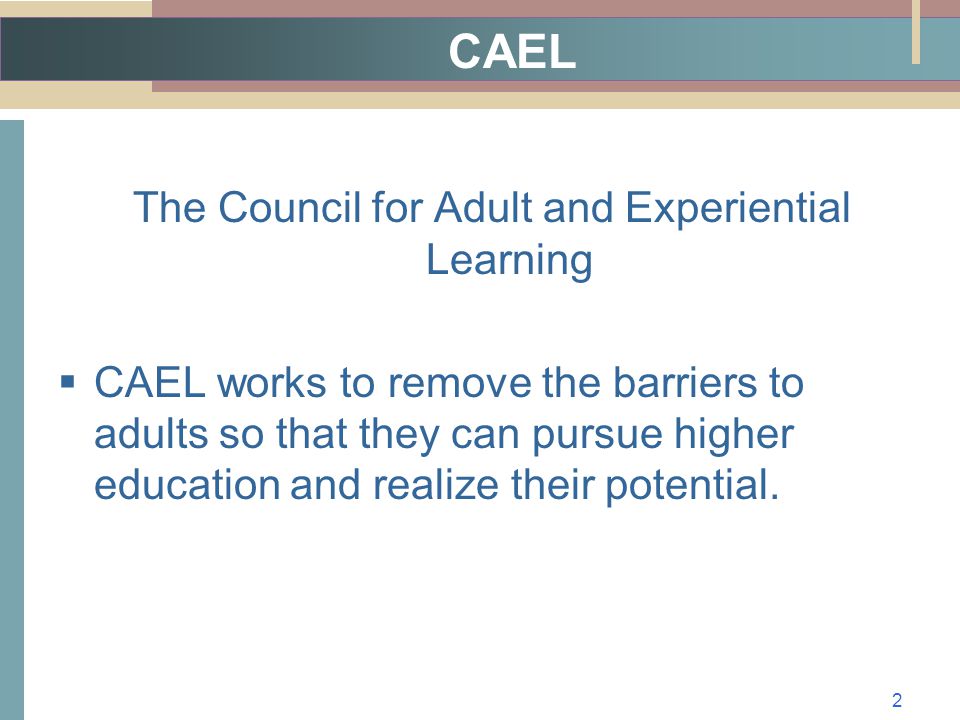 CAEL The Council for Adult and Experiential Learning  CAEL works to remove the barriers to adults so that they can pursue higher education and realize their potential.
