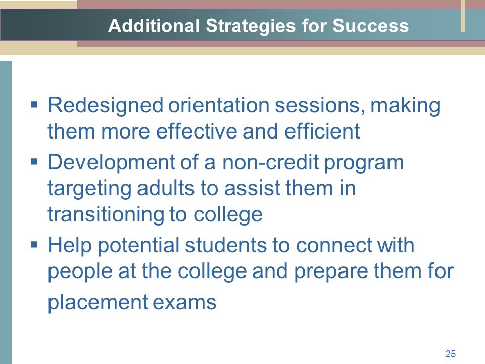 Additional Strategies for Success  Redesigned orientation sessions, making them more effective and efficient  Development of a non-credit program targeting adults to assist them in transitioning to college  Help potential students to connect with people at the college and prepare them for placement exams 25
