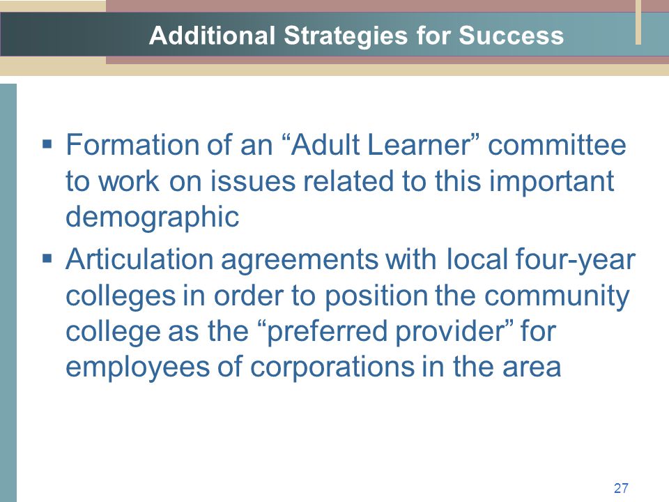 Additional Strategies for Success  Formation of an Adult Learner committee to work on issues related to this important demographic  Articulation agreements with local four-year colleges in order to position the community college as the preferred provider for employees of corporations in the area 27