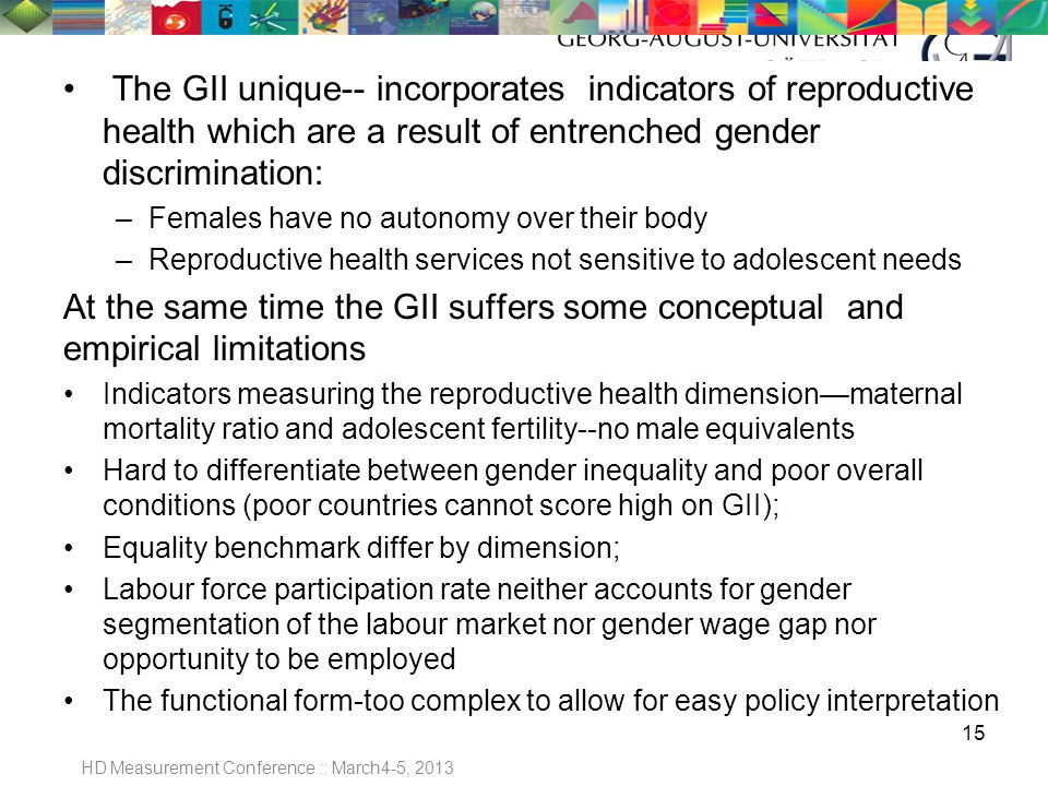 The GII unique-- incorporates indicators of reproductive health which are a result of entrenched gender discrimination: –Females have no autonomy over their body –Reproductive health services not sensitive to adolescent needs At the same time the GII suffers some conceptual and empirical limitations Indicators measuring the reproductive health dimension—maternal mortality ratio and adolescent fertility--no male equivalents Hard to differentiate between gender inequality and poor overall conditions (poor countries cannot score high on GII); Equality benchmark differ by dimension; Labour force participation rate neither accounts for gender segmentation of the labour market nor gender wage gap nor opportunity to be employed The functional form-too complex to allow for easy policy interpretation 15 HD Measurement Conference :: March4-5, 2013