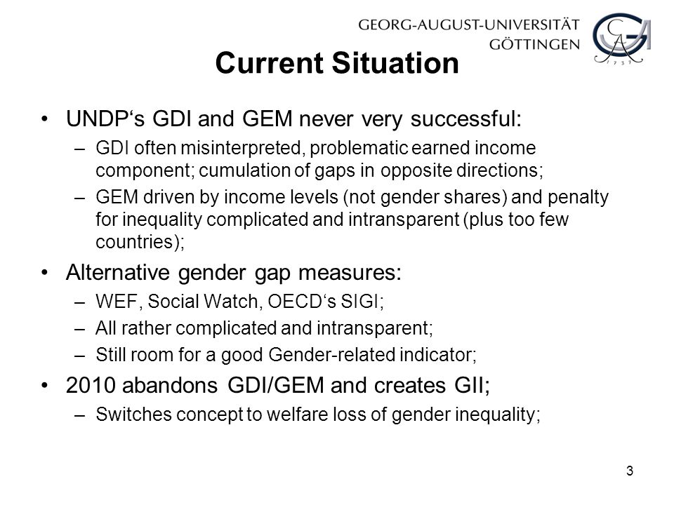 Current Situation UNDP‘s GDI and GEM never very successful: –GDI often misinterpreted, problematic earned income component; cumulation of gaps in opposite directions; –GEM driven by income levels (not gender shares) and penalty for inequality complicated and intransparent (plus too few countries); Alternative gender gap measures: –WEF, Social Watch, OECD‘s SIGI; –All rather complicated and intransparent; –Still room for a good Gender-related indicator; 2010 abandons GDI/GEM and creates GII; –Switches concept to welfare loss of gender inequality; 3