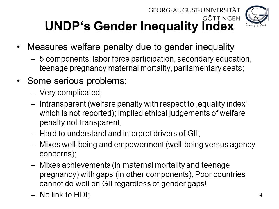 UNDP‘s Gender Inequality Index Measures welfare penalty due to gender inequality –5 components: labor force participation, secondary education, teenage pregnancy maternal mortality, parliamentary seats; Some serious problems: –Very complicated; –Intransparent (welfare penalty with respect to ‚equality index‘ which is not reported); implied ethical judgements of welfare penalty not transparent; –Hard to understand and interpret drivers of GII; –Mixes well-being and empowerment (well-being versus agency concerns); –Mixes achievements (in maternal mortality and teenage pregnancy) with gaps (in other components); Poor countries cannot do well on GII regardless of gender gaps.